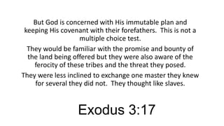 But God is concerned with His immutable plan and
keeping His covenant with their forefathers. This is not a
multiple choice test.
They would be familiar with the promise and bounty of
the land being offered but they were also aware of the
ferocity of these tribes and the threat they posed.
They were less inclined to exchange one master they knew
for several they did not. They thought like slaves.

Exodus 3:17

 