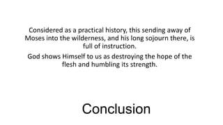 Considered as a practical history, this sending away of
Moses into the wilderness, and his long sojourn there, is
full of instruction.
God shows Himself to us as destroying the hope of the
flesh and humbling its strength.

Conclusion

 