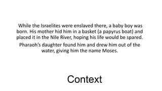 While the Israelites were enslaved there, a baby boy was
born. His mother hid him in a basket (a papyrus boat) and
placed it in the Nile River, hoping his life would be spared.
Pharaoh’s daughter found him and drew him out of the
water, giving him the name Moses.

Context

 