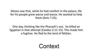 Moses saw that, while he had comfort in the palace, life
for his people grew worse and worse. He wanted to help
them (Acts 7:25).
One day, thinking like the Pharaoh's son, he killed an
Egyptian in that attempt (Exodus 2:11-15). This made him
a fugitive. He fled to the land of Midian.

Context

 