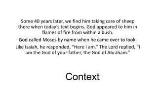 Some 40 years later, we find him taking care of sheep
there when today’s text begins. God appeared to him in
flames of fire from within a bush.
God called Moses by name when he came over to look.
Like Isaiah, he responded, “Here I am.” The Lord replied, “I
am the God of your father, the God of Abraham.”

Context

 