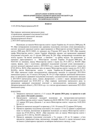 ДЕПАРТАМЕНТ ОСВІТИ І НАУКИ
ВИКОНАВЧИЙ КОМІТЕТ ПЕРШОТРАВЕНСЬКОЇ МІСЬКОЇ РАДИ
ДНІПРОПЕТРОВСЬКОЇ ОБЛАСТІ
МІСЬКИЙ ВІДДІЛ ОСВІТИ
НАКАЗ
11.03.2014м.Першотравенськ№ 69
Про порядок закінчення навчального року
та проведення державної підсумкової атестації
у загальноосвітніх навчальних закладах
Дніпропетровської області
у 2013/2014 навчальному році
Відповідно до наказів Міністерства освіти і науки України від 18 лютого 2008 року №
94 «Про затвердження положення про державну підсумкову атестацію учнів (вихованців) у
системі загальної середньої освіти» зареєстрованого в Міністерстві юстиції України від 27
лютого 2008 року №151/14842, (зі змінами), від 27грудня 2013 року № 1844 «Про надання
грифа Міністерства освіти і науки України збірникам завдань для проведення державної
підсумкової атестації», від 13 грудня 2000 року № 584 «Про затвердження положення про
золоту медаль “За високі досягнення у навчанні ” та срібну медаль “За досягнення у
навчанні”, зареєстрованого в Міністерстві юстиції України 19 грудня 2000 року №
924/5145 (зі змінами), наказу Міністерства освіти і науки від 29.11.2013 р. №1658 «Про
строки, форми, зміст і підготовку державної підсумкової атестації учнів (вихованців) у
системі загальної середньої освіти у 2013/2014 н.р.», наказу Міністерства освіти і науки від
07.03.2014 р. №216 «Про внесення змін до наказу Міністерства освіти і науки від 29.11.2013
№1658», листів Міністерства освіти і науки України від 20 травня 2013 року № 1/9-
349 «Про навчальні плани загальноосвітніх навчальних закладів та структуру 2013/2014
навчального року», від 14 лютого 2014 року № 1/9-115 «Про порядок закінчення навчального
року та проведення державної підсумкової атестації у загальноосвітніх навчальних закладах
в 2013/2014 навчальному році», наказу Департамент у освіти і науки Дніпропетровської
облдержадміністрації від 03.03.2014 р. «Про порядок закінчення навчального року та
проведення державної підсумкової атестації у загальноосвітніх навчальних закладах
Дніпропетровської області у 2013/2014 н.р.» та з метою організованого закінчення 2013-2014
навчального року
НАКАЗУЮ:
1. Завершити навчальні заняття у 1-11 класах 30 травня 2014 року та провести в цей
день свято «Останній дзвоник».
2. Організувати навчальні екскурсії відповідно до інструктивно-методичного
листаМіністерства освіти і науки України від 06.02.2008 № 1/9-61 для учнів 1-4 класів
2-5 червня 2014 року (Додаток 1 до листа Міністерства освіти і науки від 14.02.2014
№1/9-115
3. Провести навчальні екскурсії та практику у 5-8 і 10 класах 02-13 червня 2014 року.
4. Провести державну підсумкову атестацію у 4-х класах з 13 по 22 травня із української
мови та читання, математики за формами відповідно до наказу Міністерства освіти і
науки від 07.03.2014 р. №216 «Про внесення змін до наказу Міністерства освіти і
науки від 29.11.2013 р. №1658 (Додаток 1).
5. Провести державну підсумкову атестацію у 9-х класах з 02 по 16 червня з п’яти
предметів: української мови, математики, географії, біології, а також іноземної мови
чи іншого гуманітарного предмета за вибором навчального закладу, з них:
 