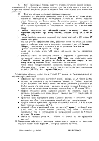 8.7 Взяти під контроль розподіл відпусток вчителів початкової школи, вчителів-
предметників 5-8 та10 класів для надання допомоги під час літніх канікул учням, які за
підсумками атестації з окремих предметів одержали бали з початкового рівня навчальних
досягнень;
8.8 Подати до міського відділу освіти наступні документи:
- інформацію про виконання навчальних планів і програм до 25 травня 2014р.
- подання на претендентів на нагородження Золотою та Срібною медалями
згідно Положення про Золоту медаль «За високі досягнення у навчанні» та
Срібну медаль «За досягнення у навчанні» та класні журнали 10-11 класів,
де є зазначені претенденти на нагородження медалями, до 30 квітня 2014
року;
- графіки проведення свята «Останній дзвоник» та урочистих зборів по
врученню документів про повну загальну середню освіту до 30 квітня
2014 року;
- графіки термінів проведення державної підсумкової атестації у 9,11 класах 03
травня 2014 року;
- письмові роботи зукраїнської мови, російської мови (тих учнів, які почали
вивчати українську мову лише в поточному навчальному році ) – 25 травня
2014 року, з математики - претендентів на нагородження Золотою та
Срібною медалями 26 травня 2014 року;
- заявки на атестацію учнів 9,11 класів, які хворіли під час проведення
атестації;
- довідки-об’єктивки на навчальні заклади та директорів у друкованому та
електронному вигляді до 30 квітня 2014 року для відвідування свята
«Останній дзвоник» та урочистих зборів по врученню документів про
повну загальну середню освіту керівництвом області, міста;
- робочі плани експериментальних навчальних закладів, які виконуються на
обласному рівні з копіями документів, що підтверджують експериментальну
діяльність (ЗШ №№ 3,4) – 29 травня 2014 року.
9. Методисту міського відділу освіти Горіній О.Т. подати до Департаменту освіти і
науки облдержадміністрації:
інформацію про виконання навчальних планів і програм до 26 травня 2014р;
подання на претендентів на нагородження Золотою та Срібною медалями
згідно Положення про Золоту медаль «За високі досягнення у навчанні» та
Срібну медаль «За досягнення у навчанні» та класні журнали 11 класів, де є
претенденти на нагородження медалями, для перевірки до 05 травня 2014 р.;
графіки проведення свята «Останній дзвоник» та урочистих зборів по
врученню документів про повну загальну середню освіту у розрізі шкіл до
05 травня 2014 року;
пропозиції щодо відвідування свята «Останній дзвоник» та урочистих зборів
керівництвом області, представниками органів місцевого самоврядування;
графіки термінів проведення державної підсумкової атестації у 9, 11 класах
(за 2 тижні до проведення ДПА );
письмові роботи з української мови, математики(27 травня), російської мови
( тих учнів, які почали вивчати українську мову лише в поточному
навчальному році ) - претендентів на нагородження Золотою та Срібною
медалями 26 травня;
заявки на атестацію учнів 9, 11 класів, які хворіли під час проведення
атестації;
10 Координацію роботи щодо виконання даного наказу покласти на методиста
міського відділу освіти Горіну О.Т., контроль залишаю за собою.
Начальник відділу освіти Н.П.ПЕТРОВА
 