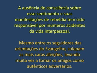 A ausência de consciência sobre
esse sentimento e suas
manifestações de rebeldia tem sido
responsável por inúmeros acidentes
da vida interpessoal.
Mesmo entre os seguidores das
orientações do Evangelho, solapam
as mais caras afeições, levando
muita vez a tomar os amigos como
autênticos adversários.
 