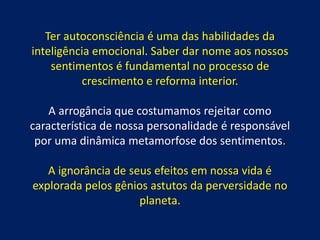 Ter autoconsciência é uma das habilidades da
inteligência emocional. Saber dar nome aos nossos
sentimentos é fundamental no processo de
crescimento e reforma interior.
A arrogância que costumamos rejeitar como
característica de nossa personalidade é responsável
por uma dinâmica metamorfose dos sentimentos.
A ignorância de seus efeitos em nossa vida é
explorada pelos gênios astutos da perversidade no
planeta.
 