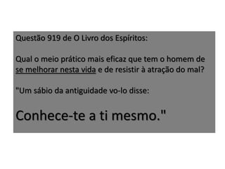 Questão 919 de O Livro dos Espíritos:
Qual o meio prático mais eficaz que tem o homem de
se melhorar nesta vida e de resistir à atração do mal?
"Um sábio da antiguidade vo-lo disse:
Conhece-te a ti mesmo."
 