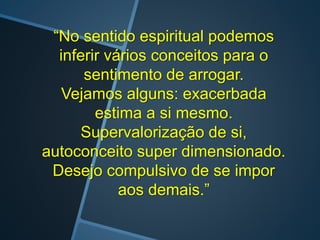 “No sentido espiritual podemos
inferir vários conceitos para o
sentimento de arrogar.
Vejamos alguns: exacerbada
estima a si mesmo.
Supervalorização de si,
autoconceito super dimensionado.
Desejo compulsivo de se impor
aos demais.”
 