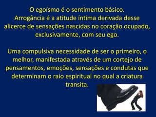 O egoísmo é o sentimento básico.
Arrogância é a atitude íntima derivada desse
alicerce de sensações nascidas no coração ocupado,
exclusivamente, com seu ego.
Uma compulsiva necessidade de ser o primeiro, o
melhor, manifestada através de um cortejo de
pensamentos, emoções, sensações e condutas que
determinam o raio espiritual no qual a criatura
transita.
 