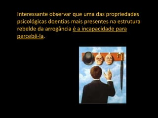 Interessante observar que uma das propriedades
psicológicas doentias mais presentes na estrutura
rebelde da arrogância é a incapacidade para
percebê-la.
 