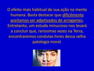 O efeito mais habitual de sua ação na mente
humana. Basta destacar que dificilmente
aceitamos ser adjetivados de arrogantes.
Entretanto, um estudo minucioso nos levará
a concluir que, raríssimas vezes na Terra,
encontraremos condutas livres dessa velha
patologia moral.
 