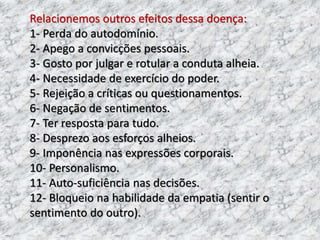 Relacionemos outros efeitos dessa doença:
1- Perda do autodomínio.
2- Apego a convicções pessoais.
3- Gosto por julgar e rotular a conduta alheia.
4- Necessidade de exercício do poder.
5- Rejeição a críticas ou questionamentos.
6- Negação de sentimentos.
7- Ter resposta para tudo.
8- Desprezo aos esforços alheios.
9- Imponência nas expressões corporais.
10- Personalismo.
11- Auto-suficiência nas decisões.
12- Bloqueio na habilidade da empatia (sentir o
sentimento do outro).
 