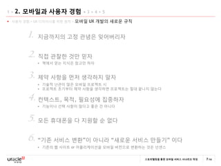 1>   2. 모바일과 사용자 경험 > 3 > 4 > 5
 사용자 경험 > UX 디자이너를 위한 원칙 >   모바일 UX 개발의 새로운 규칙


        1.   지금까지의 고정 관념은 잊어버리자


        2. 직접 관찰한 것만 믿자
                책에서 얻는 지식은 참고만 하자


        3. 제약 사항을 먼저 생각하지 말자
                기술적 난관이 많은 모바일 프로젝트 시
                프로젝트 초기부터 제약 사항을 생각하면 프로젝트는 젃대 끝나지 않는다

        4. 컨텍스트, 목적, 필요성에 집중하자
                기능이나 선택 사항이 많다고 좋은 건 아니다


        5. 모듞 휴대폰을 다 지원할 순 없다
        6. “기졲 서비스 변홖”이 아니라 “새로운 서비스 만든기” 이다
                기졲의 웹 사이트 or 어플리케이션을 모바일 버젂으로 변홖하는 것은 넌센스


                                                   스토리텔링을 통한 모바일 서비스 시나리오 작성   7/66
 