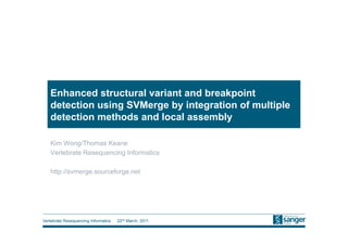 Enhanced structural variant and breakpoint
   detection using SVMerge by integration of multiple
   detection methods and local assembly

   Kim Wong/Thomas Keane
   Vertebrate Resequencing Informatics

   http://svmerge.sourceforge.net




Vertebrate Resequencing Informatics   22nd March, 2011
 