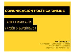 COMUNICACIÓN POLÍTICA ONLINE


CAMBIO, CONVERSACIÓN
Y ACCIÓN EN LA POLÍTICA 2.0


                                               ALBERT MEDRÁN
                              V Jornadas de Comunicación Política
                                         Universidad de Valladolid
                                     Segovia, 23 de marzo de 2011
 