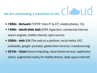 We are witnessing a transition to the


• 1980s - Network (TCP/IP, from IT to ICT, mobile phones, 1G)
• 1990s - World Wide Web (GSM, hypertext, commercial internet,
  search engines, mobile internet, open source)

• 2000s - Web 2.0 (The web as a platform, social media, UGC
  (wikipedia, google, youtube), geolocation services, crowdsourcing)

• 2010s - Cloud (cloud computing, cloud-based services, application
  stores, augmented reality for mobile phones, deep space internet)
 