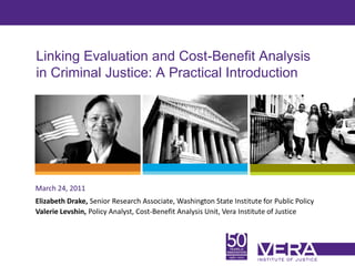 Linking Evaluation and Cost-Benefit Analysis
in Criminal Justice: A Practical Introduction




March 24, 2011
Elizabeth Drake, Senior Research Associate, Washington State Institute for Public Policy
Valerie Levshin, Policy Analyst, Cost-Benefit Analysis Unit, Vera Institute of Justice



                                                                                           Slide 1
 