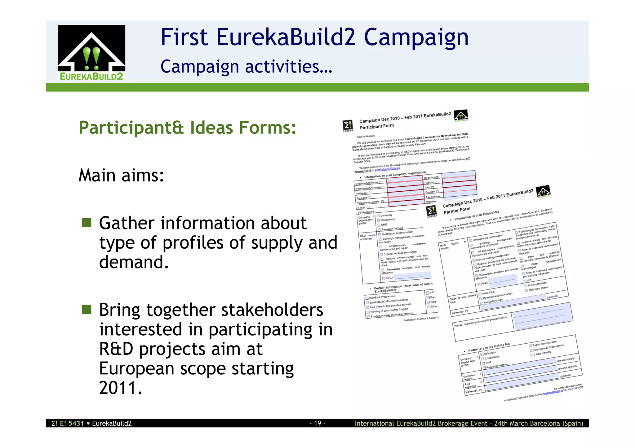 First EurekaBuild2 Campaign
                    2       Campaign activities…


        Participant& Ideas Forms:

        Main aims:

         Gather information about
          type of profiles of supply and
          demand.

         Bring together stakeholders
          interested in participating in
          R&D projects aim at
          European scope starting
          2011.
! E! 5431  EurekaBuild2                    - 19 -   International EurekaBuild2 Brokerage Event – 24th March Barcelona (Spain)
 