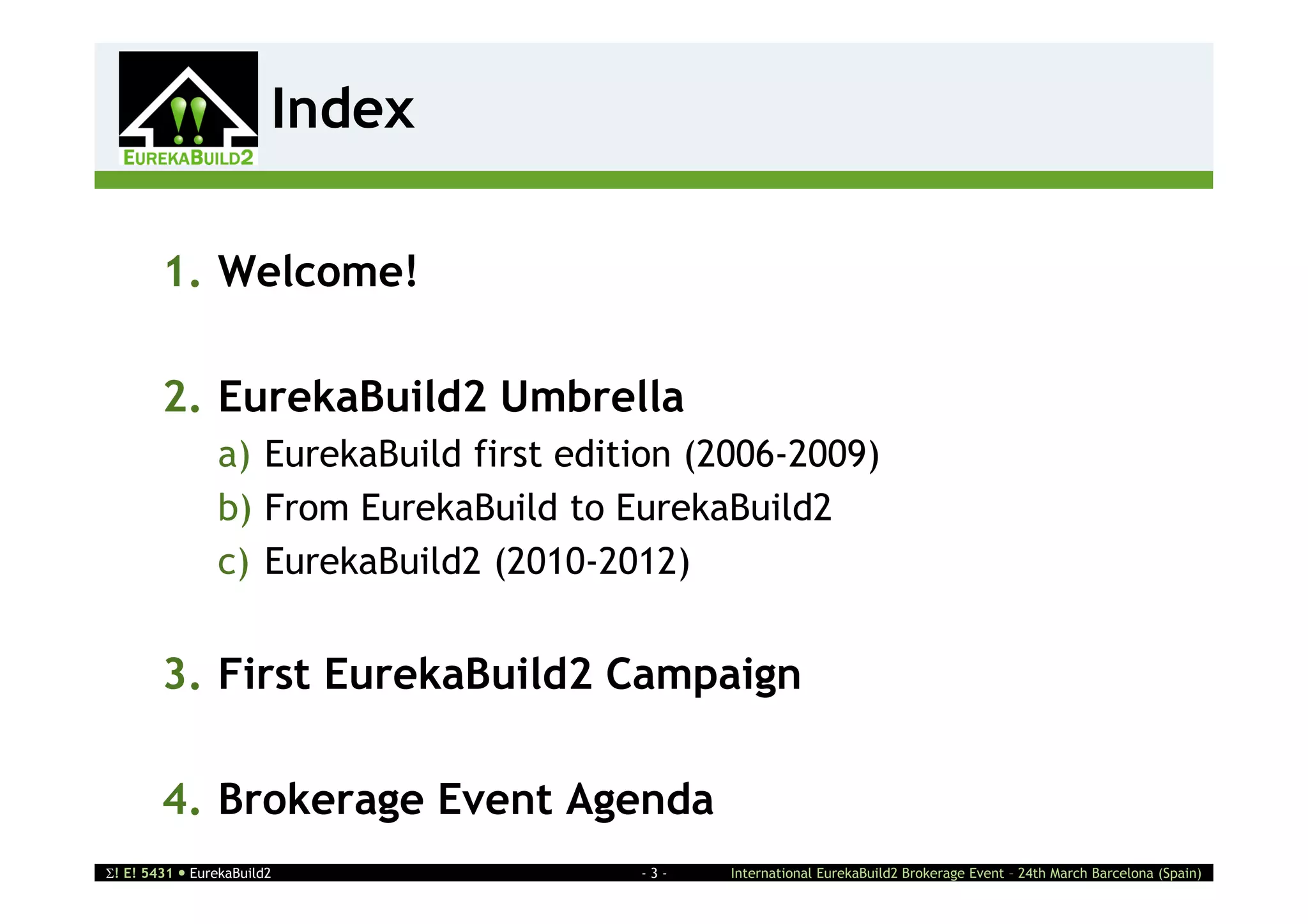 Index
                    2



        1. Welcome!

        2. EurekaBuild2 Umbrella
                a) EurekaBuild first edition (2006-2009)
                b) From EurekaBuild to EurekaBuild2
                c) EurekaBuild2 (2010-2012)


        3. First EurekaBuild2 Campaign

        4. Brokerage Event Agenda
! E! 5431  EurekaBuild2                -3-   International EurekaBuild2 Brokerage Event – 24th March Barcelona (Spain)
 