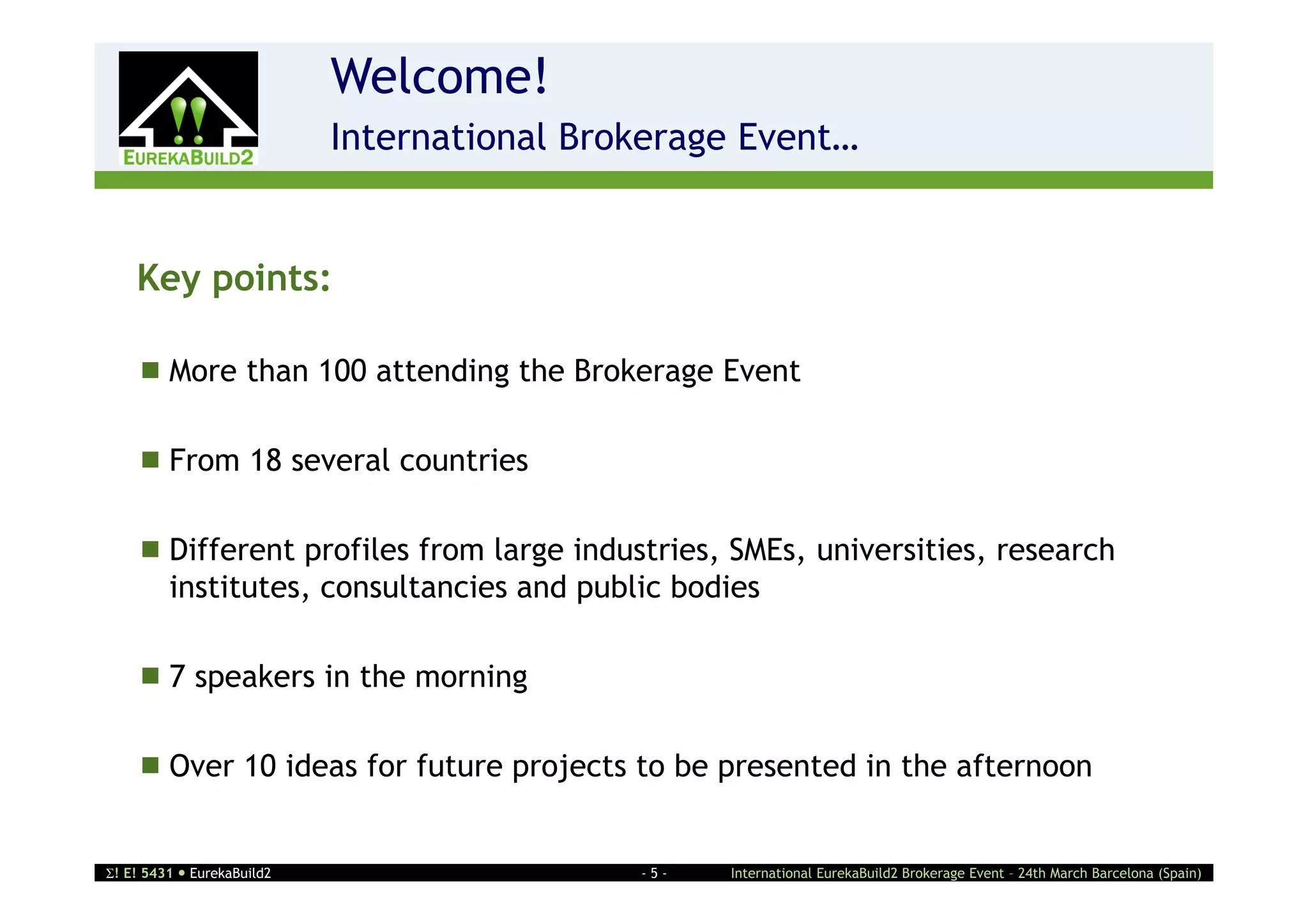 Welcome!
                    2       International Brokerage Event…


    Key points:

     More than 100 attending the Brokerage Event

     From 18 several countries

     Different profiles from large industries, SMEs, universities, research
      institutes, consultancies and public bodies

     7 speakers in the morning

     Over 10 ideas for future projects to be presented in the afternoon


! E! 5431  EurekaBuild2                    -5-   International EurekaBuild2 Brokerage Event – 24th March Barcelona (Spain)
 