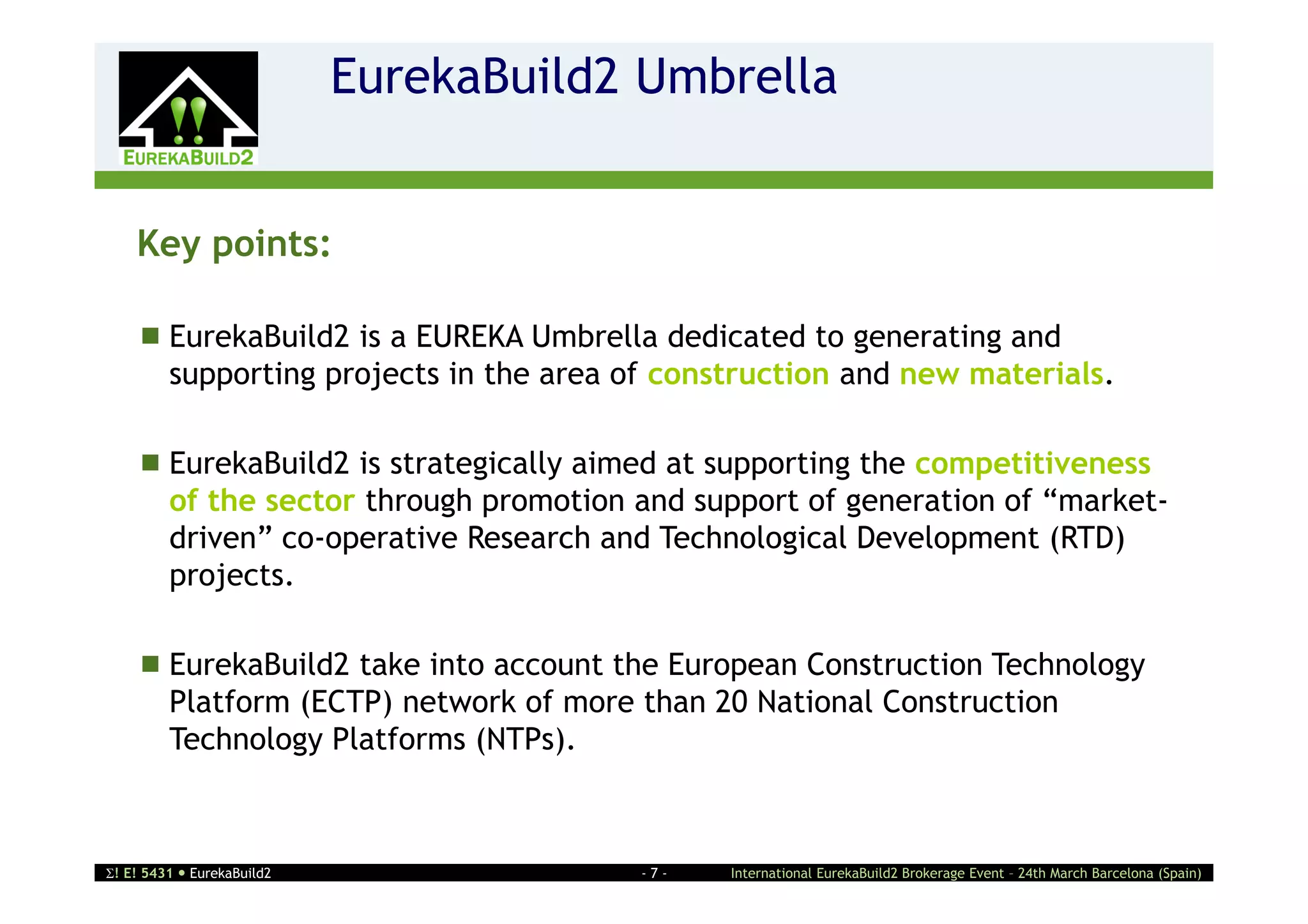 EurekaBuild2 Umbrella
                    2


    Key points:

     EurekaBuild2 is a EUREKA Umbrella dedicated to generating and
      supporting projects in the area of construction and new materials.

     EurekaBuild2 is strategically aimed at supporting the competitiveness
      of the sector through promotion and support of generation of “market-
      driven” co-operative Research and Technological Development (RTD)
      projects.

     EurekaBuild2 take into account the European Construction Technology
      Platform (ECTP) network of more than 20 National Construction
      Technology Platforms (NTPs).



! E! 5431  EurekaBuild2               -7-   International EurekaBuild2 Brokerage Event – 24th March Barcelona (Spain)
 