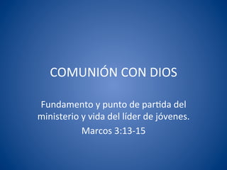 COMUNIÓN	
  CON	
  DIOS	
  

Fundamento	
  y	
  punto	
  de	
  par7da	
  del	
  
ministerio	
  y	
  vida	
  del	
  líder	
  de	
  jóvenes.	
  
              Marcos	
  3:13-­‐15	
  
 