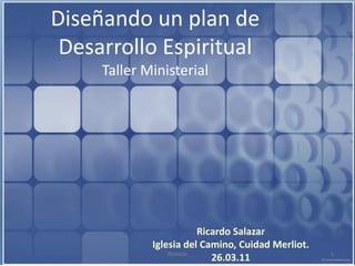 Diseñando un plan de
 Desarrollo Espiritual
     Taller Ministerial




                          Ricardo Salazar
             Iglesia del Camino, Cuidad Merliot.
                 RSalazar                          1
                             26.03.11
 