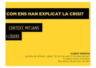 COM ENS HAN EXPLICAT LA CRISI?


 CONTEXT, MITJANS
I LÍDERS


                                                        ALBERT MEDRÁN
           Jornada de reﬂexió i debat “Hi ha crisi, però hi ha alternatives”
                                                Fundació Nous Horitzons
                                           Barcelona, 26 de març de 2011
 