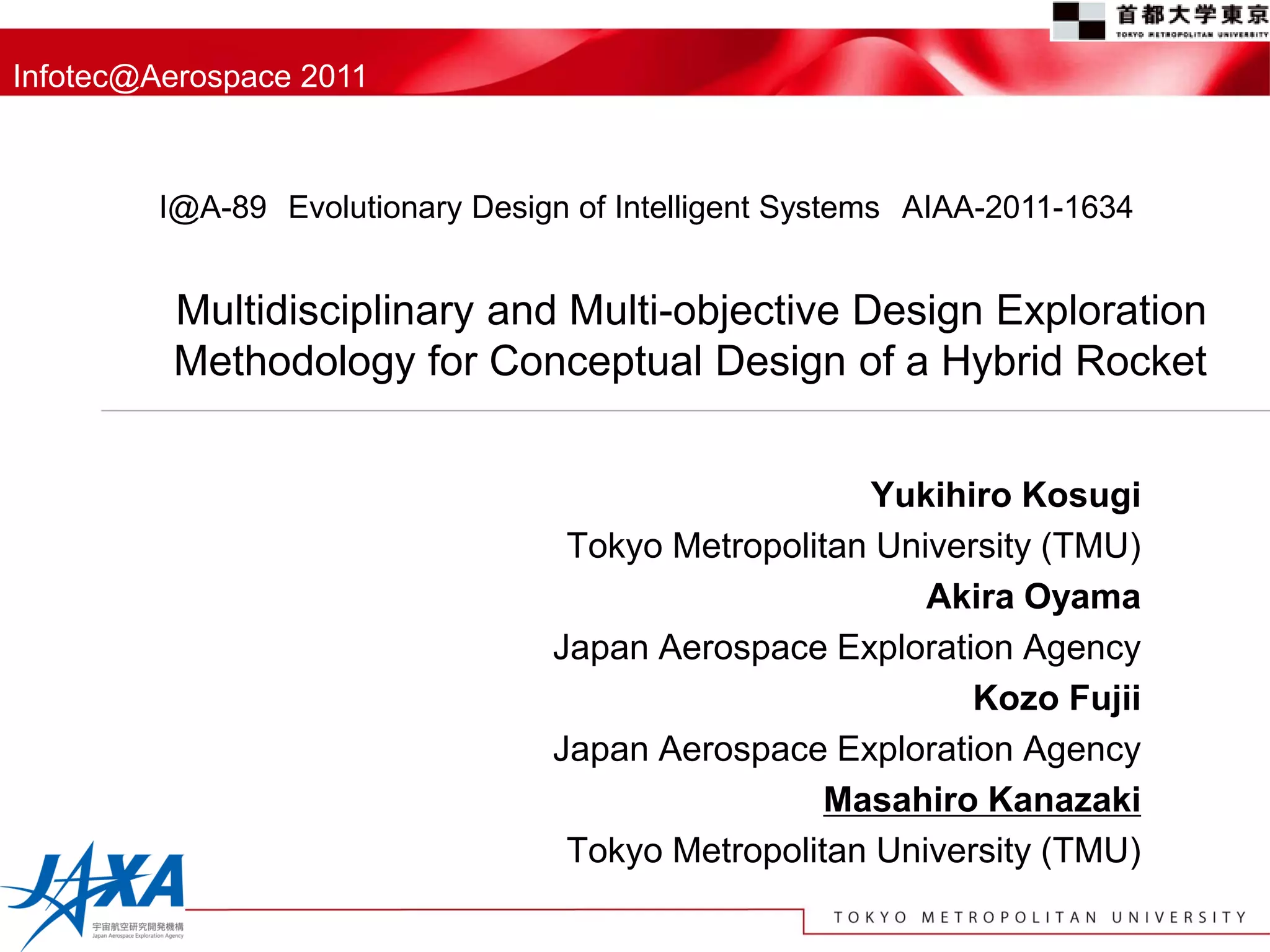 Infotec@Aerospace 2011



         I@A-89 Evolutionary Design of Intelligent Systems AIAA-2011-1634


         Multidisciplinary and Multi-objective Design Exploration
         Methodology for Conceptual Design of a Hybrid Rocket


                                                     Yukihiro Kosugi
                                   Tokyo Metropolitan University (TMU)
                                                         Akira Oyama
                                  Japan Aerospace Exploration Agency
                                                            Kozo Fujii
                                  Japan Aerospace Exploration Agency
                                                   Masahiro Kanazaki
                                   Tokyo Metropolitan University (TMU)
 