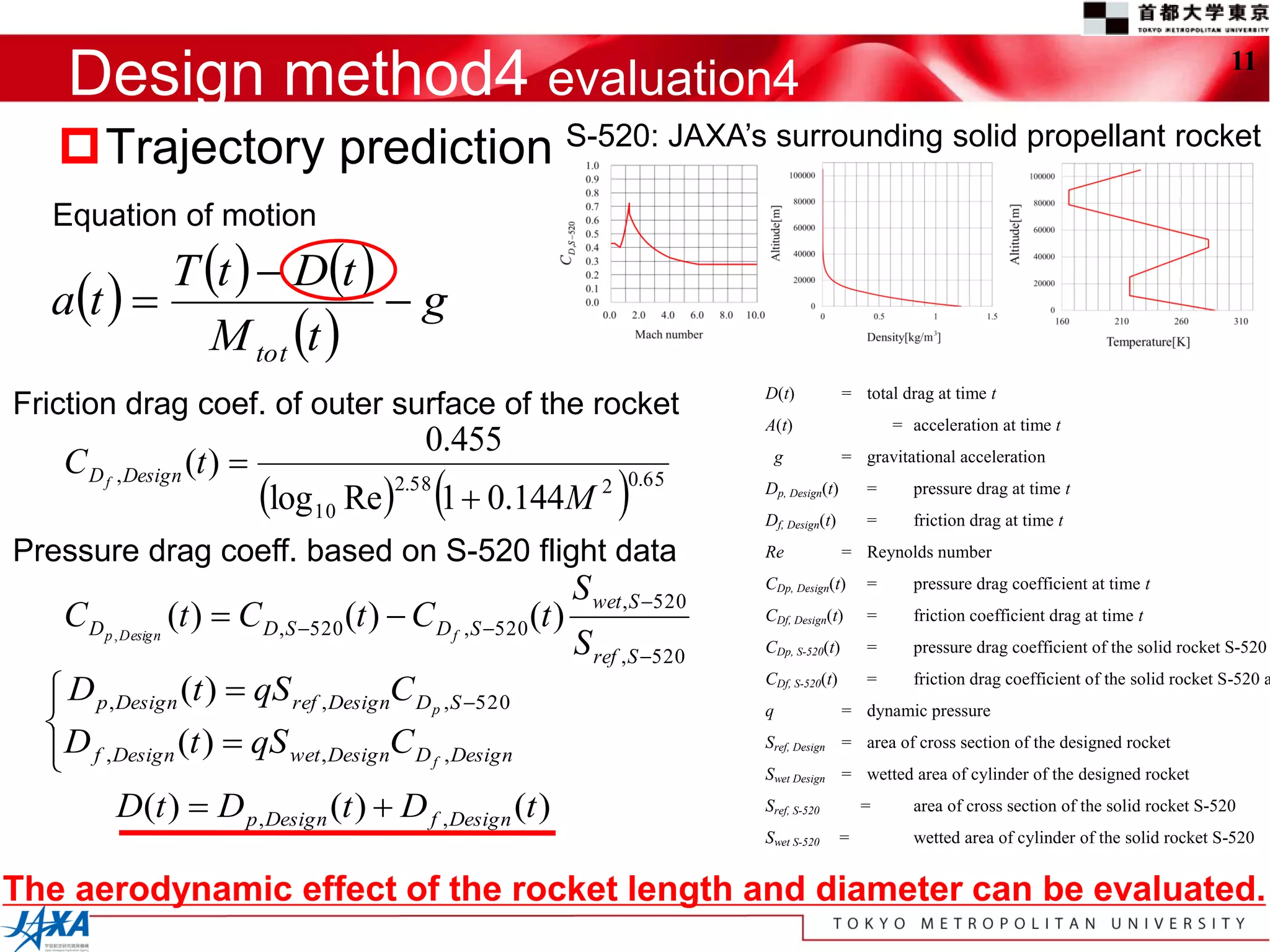 Design method4 evaluation4                                                                                                                          11


   Trajectory prediction S-520: JAXA’s surrounding solid propellant rocket
  Equation of motion
          T t   Dt 
  at                  g
            M tot t 
                                                                                D(t)            = total drag at time t
Friction drag coef. of outer surface of the rocket
                                                                                A(t)                    = acceleration at time t
                                            0.455
   C D f , Design (t )                                                             g           = gravitational acceleration

                           log 10 Re2.58 1  0.144M               
                                                                   2 0.65       Dp, Design(t)
                                                                                Df, Design(t)
                                                                                                    =
                                                                                                    =
                                                                                                          pressure drag at time t
                                                                                                          friction drag at time t

Pressure drag coeff. based on S-520 flight data                                 Re              = Reynolds number

                                                                S wet ,S 520   CDp, Design(t)      =     pressure drag coefficient at time t

   C D p , Design (t )  C D,S 520 (t )  C D f ,S 520 (t )                   CDf, Design(t)      =     friction coefficient drag at time t
                                                                S ref ,S 520   CDp, S-520(t)       =     pressure drag coefficient of the solid rocket S-520

   D p , Design (t )  qS ref , DesignC D p ,S 520
                                                                                CDf, S-520(t)       =     friction drag coefficient of the solid rocket S-520 a
  
  D
                                                                                q               = dynamic pressure

   f , Design (t )  qS wet , DesignC D f , Design
  
                                                                                Sref, Design = area of cross section of the designed rocket
                                                                                Swet Design = wetted area of cylinder of the designed rocket

          D(t )  D p , Design (t )  D f , Design (t )                         Sref, S-520         =     area of cross section of the solid rocket S-520
                                                                                Swet S-520      =         wetted area of cylinder of the solid rocket S-520


The aerodynamic effect of the rocket length and diameter can be evaluated.
 