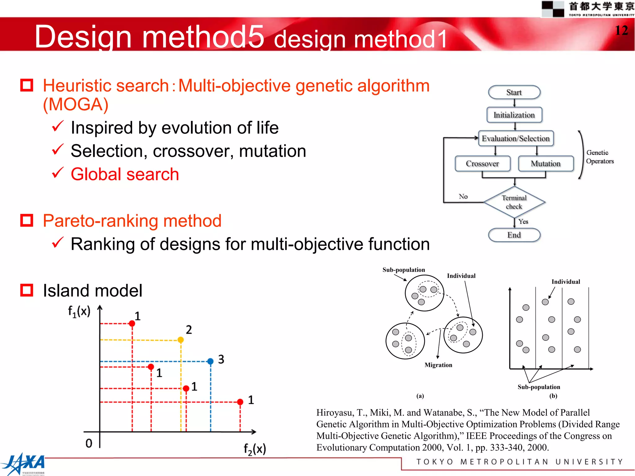 Design method5 design method1                                                                                   12



 Heuristic search：Multi-objective genetic algorithm
  (MOGA)
    Inspired by evolution of life
    Selection, crossover, mutation
    Global search

 Pareto-ranking method
    Ranking of designs for multi-objective function
                                                    Sub-population
                                                                            Individual
                                                                                                    Individual
 Island model


                                                                     Migration


                                                                                         Sub-population
                                                               (a)                                 (b)

                                     Hiroyasu, T., Miki, M. and Watanabe, S., “The New Model of Parallel
                                     Genetic Algorithm in Multi-Objective Optimization Problems (Divided Range
                                     Multi-Objective Genetic Algorithm),” IEEE Proceedings of the Congress on
                                     Evolutionary Computation 2000, Vol. 1, pp. 333-340, 2000.
 