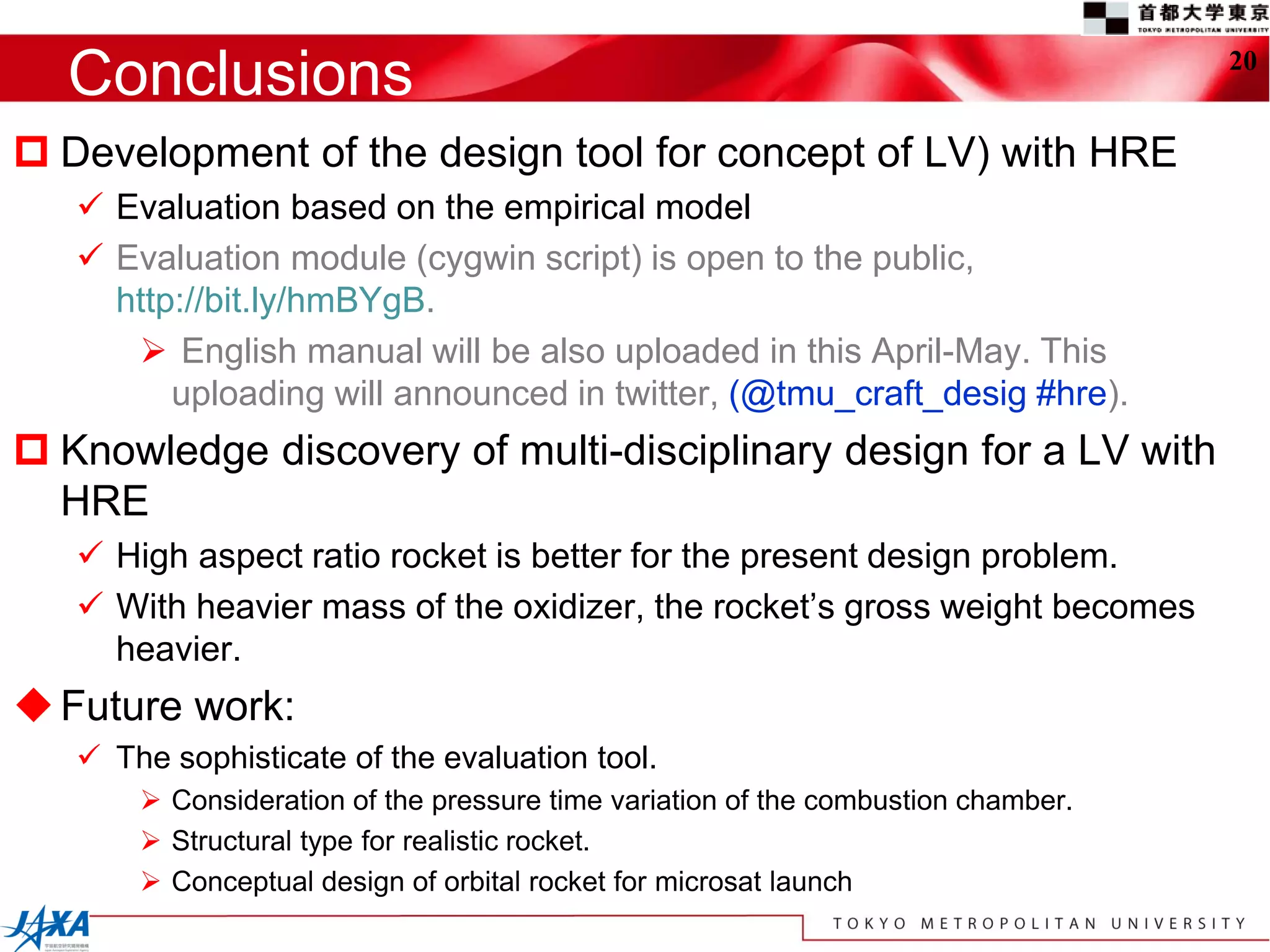 Conclusions                                                                      20


 Development of the design tool for concept of LV) with HRE
    Evaluation based on the empirical model
    Evaluation module (cygwin script) is open to the public,
     http://bit.ly/hmBYgB.
       English manual will be also uploaded in this April-May. This
         uploading will announced in twitter, (@tmu_craft_desig #hre).
 Knowledge discovery of multi-disciplinary design for a LV with
  HRE
    High aspect ratio rocket is better for the present design problem.
    With heavier mass of the oxidizer, the rocket’s gross weight becomes
     heavier.
 Future work:
    The sophisticate of the evaluation tool.
        Consideration of the pressure time variation of the combustion chamber.
        Structural type for realistic rocket.
        Conceptual design of orbital rocket for microsat launch
 