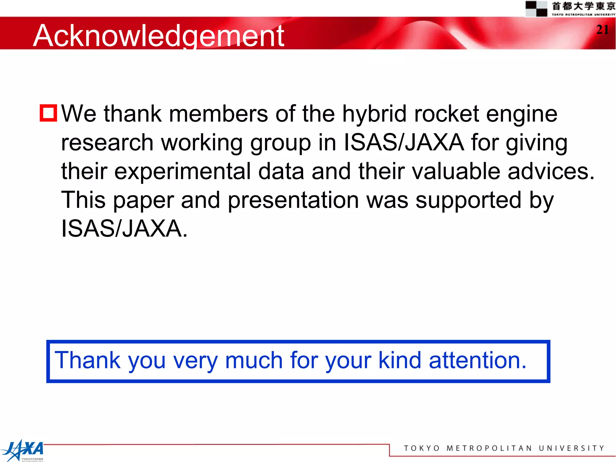 Acknowledgement                                        21




We thank members of the hybrid rocket engine
 research working group in ISAS/JAXA for giving
 their experimental data and their valuable advices.
 This paper and presentation was supported by
 ISAS/JAXA.




 Thank you very much for your kind attention.
 