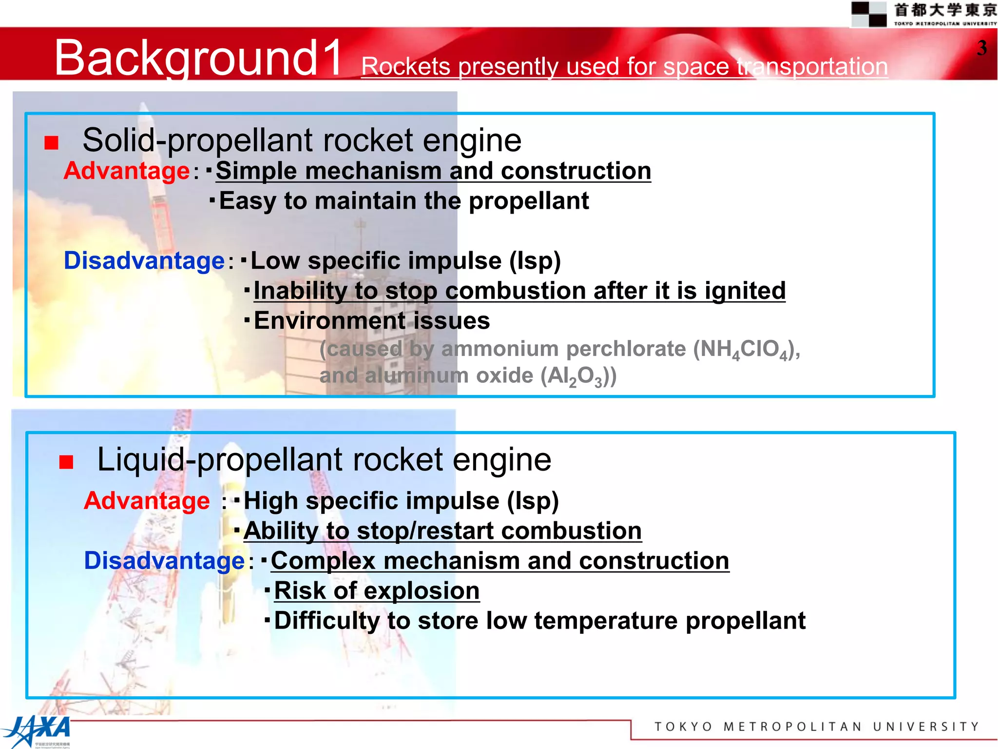 Background1 Rockets presently used for space transportation           3



    Solid-propellant rocket engine
    Advantage：・Simple mechanism and construction
              ・Easy to maintain the propellant

    Disadvantage：・Low specific impulse (Isp)
                 ・Inability to stop combustion after it is ignited
                 ・Environment issues
                         (caused by ammonium perchlorate (NH4ClO4),
                         and aluminum oxide (Al2O3))


     Liquid-propellant rocket engine
     Advantage ：・High specific impulse (Isp)
                ・Ability to stop/restart combustion
     Disadvantage：・Complex mechanism and construction
                  ・Risk of explosion
                  ・Difficulty to store low temperature propellant
 