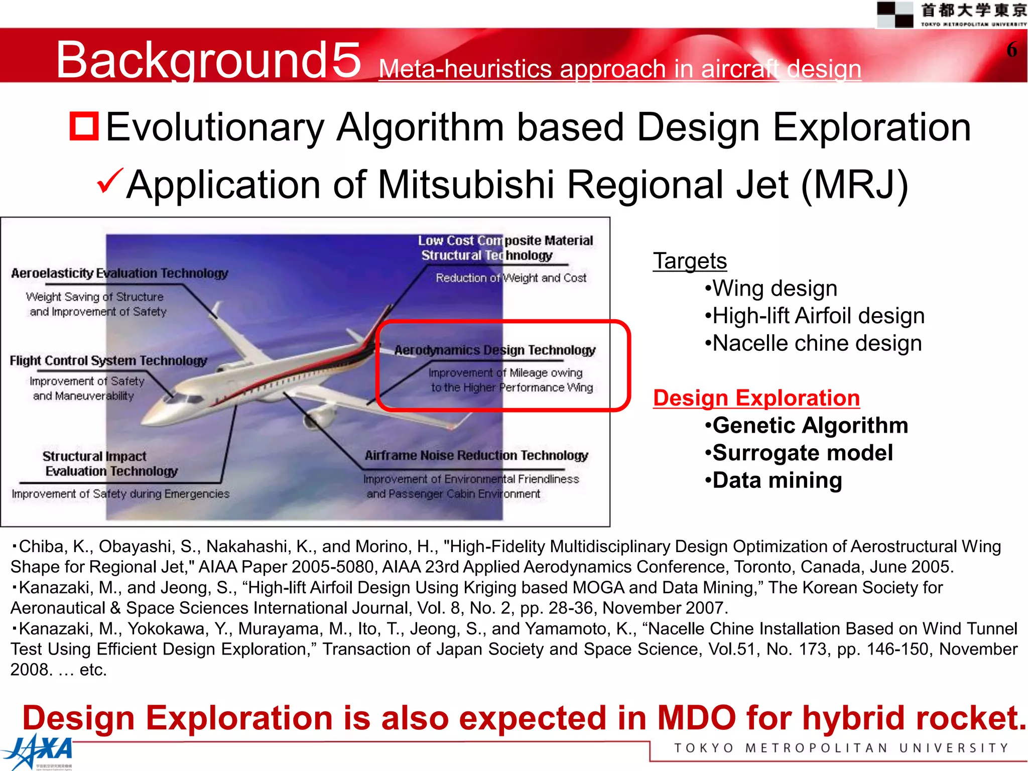 Background５ Meta-heuristics approach in aircraft design                                                                      6


       Evolutionary Algorithm based Design Exploration
        Application of Mitsubishi Regional Jet (MRJ)
                                                                                    Targets
                                                                                         •Wing design
                                                                                         •High-lift Airfoil design
                                                                                         •Nacelle chine design

                                                                                    Design Exploration
                                                                                        •Genetic Algorithm
                                                                                        •Surrogate model
                                                                                        •Data mining

・Chiba, K., Obayashi, S., Nakahashi, K., and Morino, H., "High-Fidelity Multidisciplinary Design Optimization of Aerostructural Wing
Shape for Regional Jet," AIAA Paper 2005-5080, AIAA 23rd Applied Aerodynamics Conference, Toronto, Canada, June 2005.
・Kanazaki, M., and Jeong, S., “High-lift Airfoil Design Using Kriging based MOGA and Data Mining,” The Korean Society for
Aeronautical & Space Sciences International Journal, Vol. 8, No. 2, pp. 28-36, November 2007.
・Kanazaki, M., Yokokawa, Y., Murayama, M., Ito, T., Jeong, S., and Yamamoto, K., “Nacelle Chine Installation Based on Wind Tunnel
Test Using Efficient Design Exploration,” Transaction of Japan Society and Space Science, Vol.51, No. 173, pp. 146-150, November
2008. … etc.


 Design Exploration is also expected in MDO for hybrid rocket.
 