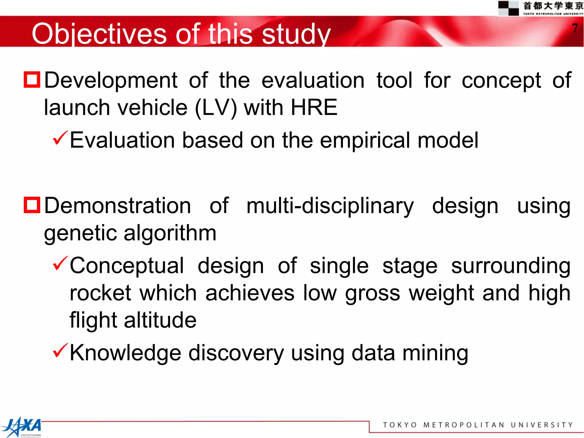 Objectives of this study                             7



Development of the evaluation tool for concept of
 launch vehicle (LV) with HRE
  Evaluation based on the empirical model

Demonstration of multi-disciplinary design using
 genetic algorithm
  Conceptual design of single stage surrounding
   rocket which achieves low gross weight and high
   flight altitude
  Knowledge discovery using data mining
 