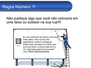 Regra Número 1! Não publique algo que você não colocaria em uma faixa ou outdoor na sua rua!!!!   Eu era muito bom em física e só tirava notas altas. Uma vez fiz uma experiência: tomei 4 conhaques Dreher bem servidos e fui fazer uma prova de física. A prova valia de 0 a 10. Você sabe quanto foi que tirei? Tirei TRÊS! KKKKKKKKKKK.  