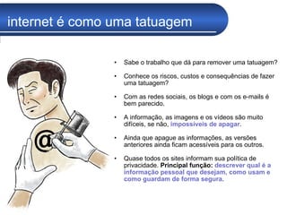 internet é como uma tatuagem Sabe o trabalho que dá para remover uma tatuagem?  Conhece os riscos, custos e consequências de fazer uma tatuagem? Com as redes sociais, os blogs e com os e-mails é bem parecido. A informação, as imagens e os vídeos são muito difíceis, se não,  impossíveis de apagar .  Ainda que apague as informações, as versões anteriores ainda ficam acessíveis para os outros.  Quase todos os sites informam sua política de privacidade.  Principal função:   descrever qual é a informação pessoal que desejam, como usam e como guardam de forma segura . 