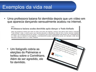 Exemplos da vida real Uma professora baiana foi demitida depois que um vídeo em que aparecia dançando sensualmente acabou na internet. Um fotógrafo cobria as eleições do Palmeiras e twittou sobre o Corinthians. Além de ser agredido, ele foi demitido. 