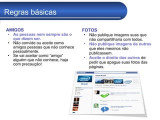 Regras básicas AMIGOS As pessoas nem sempre são o que dizem ser.  Não convide ou aceite como amigos pessoas que não conhece pessoalmente. Se vai aceitar como “amigo” alguém que não conhece, haja com precaução!  FOTOS Não publique imagens suas que não compartilharia com todos. Não publique imagens de outros  que eles mesmos não publicassem.  Aceite o direito dos outros  de pedir que apague suas fotos das páginas. 