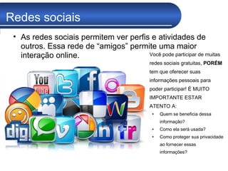 Redes sociais Você pode participar de muitas redes sociais gratuitas,  PORÉM  tem que oferecer suas informações pessoais para poder participar! É MUITO IMPORTANTE ESTAR ATENTO A:  Quem se beneficia dessa informação? Como ela será usada? Como proteger sua privacidade ao fornecer essas informações? As redes sociais permitem ver perfis e atividades de outros. Essa rede de “amigos” permite uma maior interação online. 