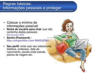 Regras básicas:  Informações pessoais a proteger Colocar o mínimo de informações possível: Nome de usuário   para chat:  que não contenha dados pessoais  #Amanda1992 Senha (Password) :  Não compartilhe com NINGUÉM!! Seu perfil : evite usar seu sobrenome, telefone, endereço, data de nascimento, escola onde estuda, planos de viagem etc.  