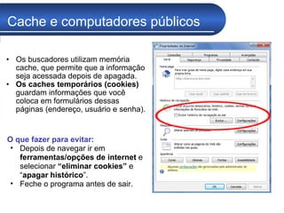 Cache e computadores públicos Os buscadores utilizam memória cache, que permite que a informação seja acessada depois de apagada. Os caches temporários (cookies)  guardam informações que você coloca em formulários dessas páginas (endereço, usuário e senha). O que fazer para evitar: Depois de navegar ir em  ferramentas/opções de internet  e selecionar  “eliminar cookies”  e “ apagar histórico ”.  Feche o programa antes de sair. 