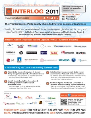 June 13-15, 2011
The Omni Hotel
Los Angeles, CA
The Premier Service Parts Supply Chain And Reverse Logistics Conference
Drive Revenue And Decrease Cost InYour Global Service Logistics Operations
Register Now: CALL: 1-888-482-6012 or 1-646-200-7530 FAX: 1-646-200-7535
EMAIL: interlogsummer@wbresearch.com WEB: www.InterlogSummer.com
www.InterlogSummer.com
Adjust Global Service Infrastructure To Combat
Rising Transportation Costs & Achieve Better Service
•
Take part in 4 of 8 workshops on Day One to achieve
your most pressing aftermarket goals
Identify Service Supply Chain Innovations &
Technologies To Increase Efficiencies &
Aftermarket Profits
•
Interlog’s greater focus on next-generation service
ensures you stay ahead of the curve
Make Significant Improvements In Global Service
Logistics As Your Products & Customer Base Grow
•
As the most senior-level parts logistics conference in the
world, you’ll uncover endless strategies from the
executives who implemented them
Benchmark Against Your Peers & Competitors To
Determine How You Stack Up Against The Industry
•
Take part in and receive the 2nd annual Service Supply
Chain Benchmark Study, exclusively at Interlog Summer!
Organized By:
Register now and get to
participate in the 2011
Service Supply Chain
Benchmark Study
1
2
3
4
Uncover Hidden Efficiencies In Parts Logistics From 35+ Speakers Including:
Exclusive Service Logistics
Content For Download.
See page 8 for details.
“Interlog Summer was extremely beneficial for developing our global remanufacturing and
repair operations.” - Cable Best, Plant Manufacturing Manager and North America Repair &
Remanufacturing Manager, Leading Consumer Audio Company
Sponsored By:
4 Reasons Why You Can’t Miss Interlog Summer 2011:
Join our group @ “Interlog”
 