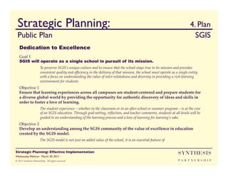 Strategic Planning:                                                                                                       	

4. Plan
  Public Plan                                                                                                                   	

SGIS	

   Dedication to Excellence
   Goal 1!
   SGIS will operate as a single school in pursuit of its mission.
                        To preserve SGIS’s unique culture and to ensure that the school stays true to its mission and provides
                        consistent quality and efﬁciency in the delivery of that mission, the school must operate as a single entity
                        with a focus on understanding the value of inter-relatedness and diversity in providing a rich learning
                        environment for students. !
   Objective 1!
   Ensure that learning experiences across all campuses are student-centered and prepare students for
   a diverse global world by providing the opportunity for authentic discovery of ideas and skills in
   order to foster a love of learning. !
                        The student experience – whether in the classroom or in an after-school or summer program – is at the core
                        of an SGIS education. Through goal-setting, reﬂection, and teacher comments, students at all levels will be
                        guided to an understanding of the learning process and a love of learning for learning’s sake.!
   Objective 2!
   Develop an understanding among the SGIS community of the value of excellence in education
   created by the SGIS model. !
                        The SGIS model is not just an added value of the school, it is an essential feature of


Strategic Planning: Effective Implementation	

                                                                       SYNTHESIS
Wednesday Webinar: March 30, 2011	

© 2011 Synthesis Partnership. All rights reserved                                                                     PA R T N E R S H I P
 