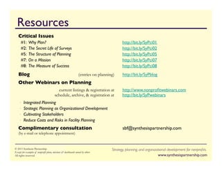 Resources                                                                                                                                   	


   Critical Issues	

     #1:	

Why Plan?                                                                       	

http://bit.ly/SyPci01	

     #2:	

The Secret Life of Surveys                                                      	

http://bit.ly/SyPci02	

     #5:	

The Structure of Planning                                                       	

http://bit.ly/SyPci05	

     #7:	

On a Mission                                                                    	

http://bit.ly/SyPci07	

     #8:	

The Measure of Success                                                          	

http://bit.ly/SyPci08	

   Blog                                                    	

(entries on planning)        	

http://bit.ly/SyPblog	

   Other Webinars on Planning	

      	

                                 	

current listings  registration at            	

http://www.nonproﬁtwebinars.com
                                     	

schedule, archive,  registration at               	

http://bit.ly/SyPwebinars	

    •  Integrated Planning                                                        	

	

    •  Strategic Planning as Organizational Development                                    	

	

    •  Cultivating Stakeholders	

    •  Reduce Costs and Risks in Facility Planning                                         	

	

   Complimentary consultation                                                              	

sbf@synthesispartnership.com
   (by e-mail or telephone appointment)


© 2011 Synthesis Partnership Effective Implementation	

                         Strategy, planning, and organizational developmentT H E S I S	

                                                                                                                            S Y N for nonproﬁts.
Strategic Planning:
Except for examples of nonprofit plans,2011	

  dashboards owned by others
Wednesday Webinar: March 30, missions
All2011 Synthesis Partnership. All rights reserved
© rights reserved                                                                                                	

www.synthesispartnership.com	

                                                                                                                            PA R T N E R S H I P
 