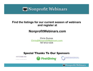 Find the listings for our current season of webinars
                    and register at

            NonprofitWebinars.com

                     Chris Dumas
              Chris@NonprofitWebinars.com
                     707-812-1234




        Special Thanks To Our Sponsors
                                     	

 