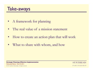 Take-aways

   •  A framework for planning

   •  The real value of a mission statement

   •  How to create an action plan that will work

   •  What to share with whom, and how



Strategic Planning: Effective Implementation	

     SYNTHESIS
Wednesday Webinar: March 30, 2011	

© 2011 Synthesis Partnership. All rights reserved   PA R T N E R S H I P
 