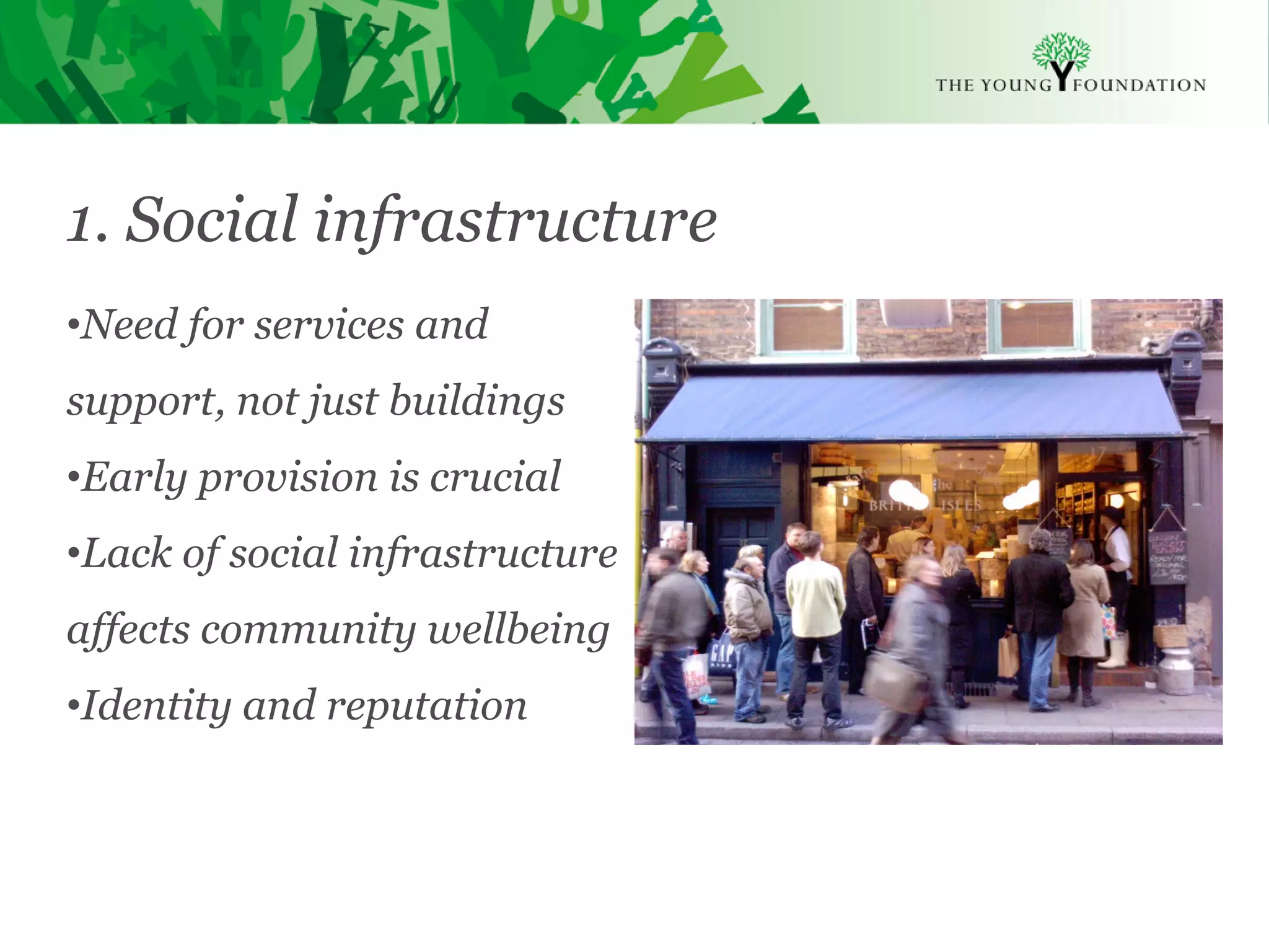 1. Social infrastructure
•Need for services and
support, not just buildings
•Early provision is crucial
•Lack of social infrastructure
affects community wellbeing
•Identity and reputation



Slide 15   The Young Foundation 2010
 