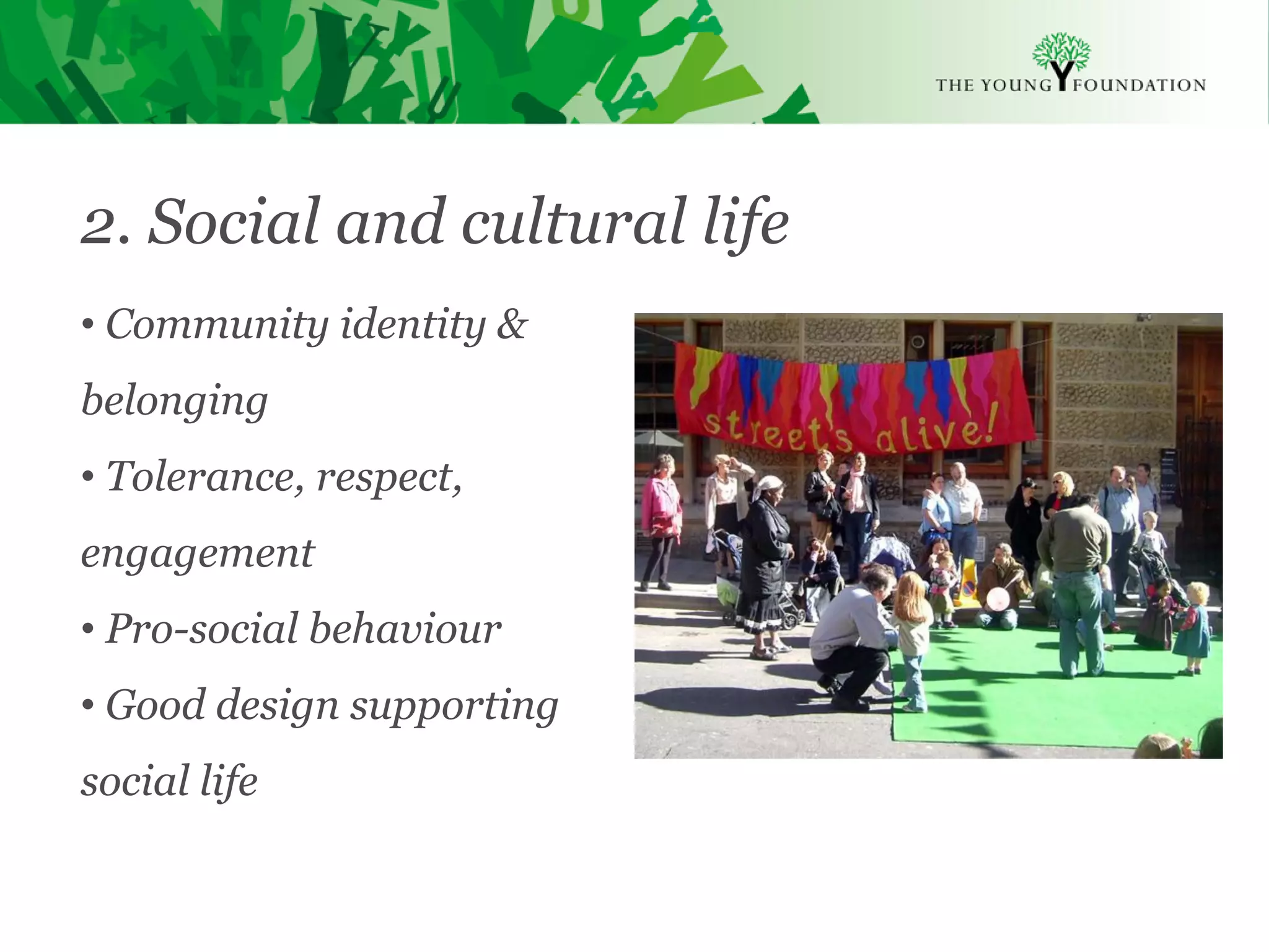 2. Social and cultural life
  • Community identity &
  belonging
  • Tolerance, respect,
  engagement
  • Pro-social behaviour
  • Good design supporting
  social life

Slide 16   The Young Foundation 2010
 