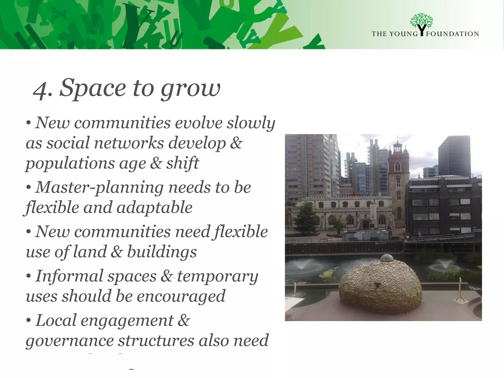 4. Space to grow
• New communities evolve slowly
as social networks develop &
populations age & shift
• Master-planning needs to be
flexible and adaptable
• New communities need flexible
use of land & buildings
• Informal spaces & temporary
uses should be encouraged
• Local engagement &
governance structures also need
time to develop
Slide 18   The Young Foundation 2010
 